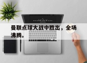 IM电竞电子竞技平台-曼联点球大战中胜出，全场沸腾。