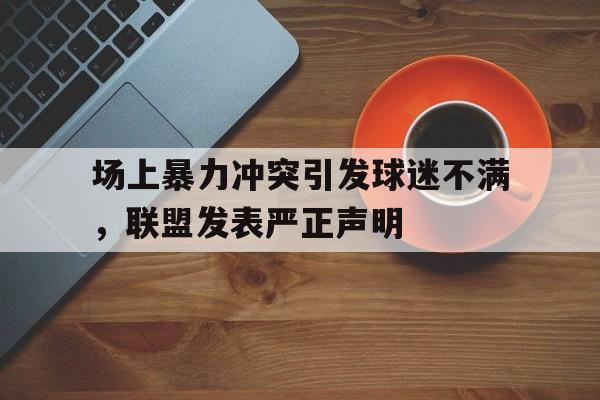 场上暴力冲突引发球迷不满，联盟发表严正声明